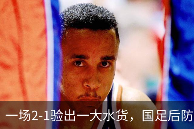 一场2-1验出一大水货，国足后防天坑，安东尼奥和邵佳一都不可重用他