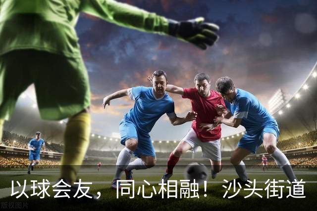 以球会友，同心相融！沙头街道“同心杯”架起深港青年连心桥