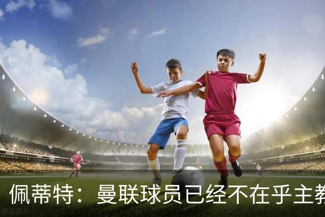 佩蒂特：曼联球员已经不在乎主教练了 也许B费厌倦了这种局面