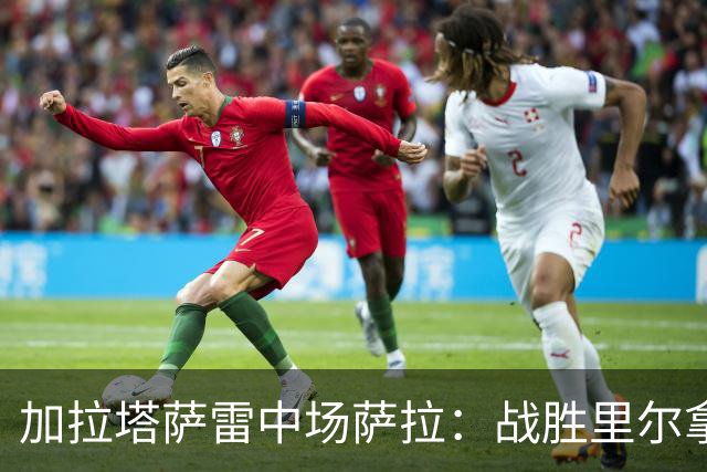 加拉塔萨雷中场萨拉：战胜里尔拿下欧冠首胜给全队带来了信心