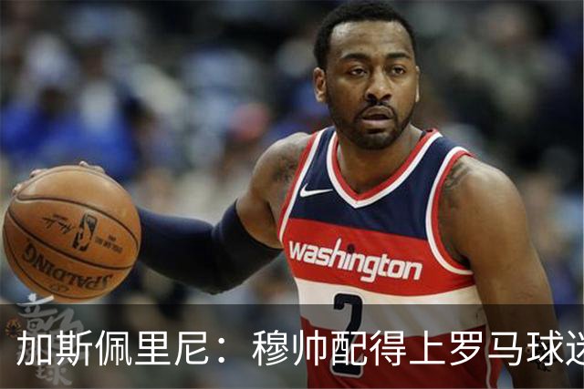 加斯佩里尼：穆帅配得上罗马球迷致敬；现在没心思想恩德里克
