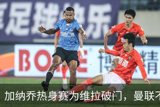 加纳乔热身赛为维拉破门，曼联不愿他沦为桑乔！拉爵还想再赚一笔