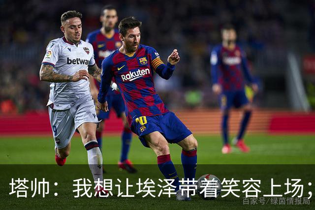 塔帅：我想让埃泽带着笑容上场；苏比门迪需凭表现去争取首发