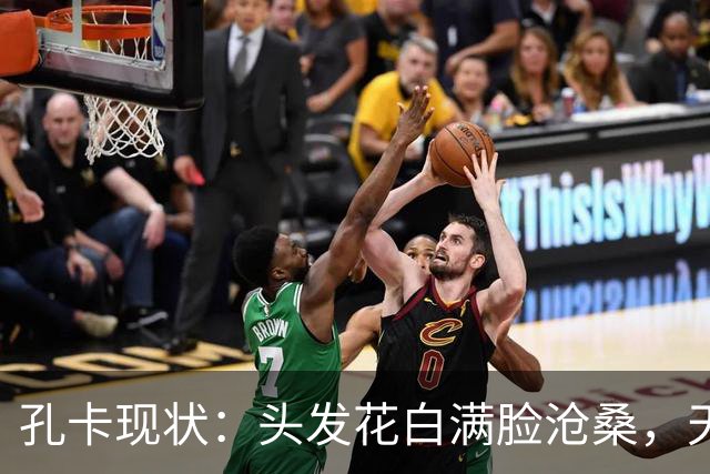 孔卡现状：头发花白满脸沧桑，天体之王老去，我们的青春也成回忆