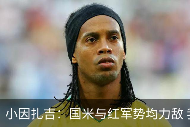 小因扎吉：国米与红军势均力敌 我们两回合都很好
