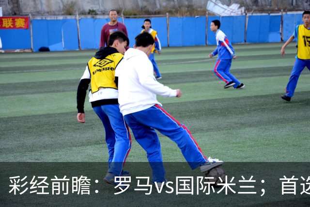彩经前瞻：罗马vs国际米兰；首选客胜，次选平局