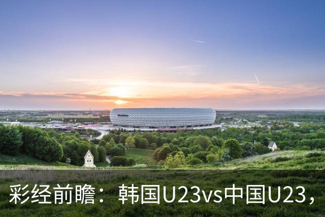彩经前瞻：韩国U23vs中国U23，韩国战意强烈看好赢一球以上