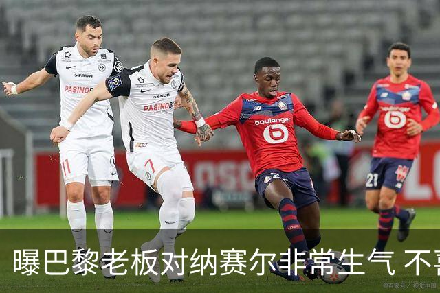 曝巴黎老板对纳赛尔非常生气 不喜欢伯纳乌的冲突