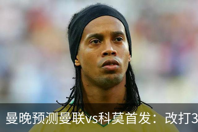 曼晚预测曼联vs科莫首发：改打343阵型，德里赫特时隔11个月复出