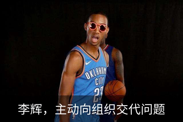 李辉，主动向组织交代问题