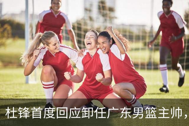 杜锋首度回应卸任广东男篮主帅，还主动提及杨鸣，球迷释怀了！