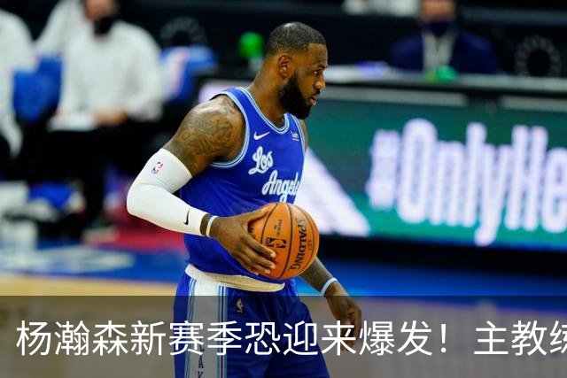 杨瀚森新赛季恐迎来爆发！主教练擅长双塔和沉退，对杨瀚森有利！