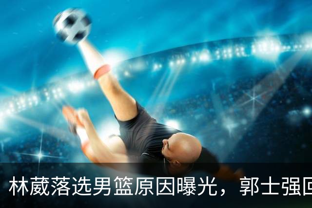 林葳落选男篮原因曝光，郭士强回京述职，姚明斯科拉再度碰面