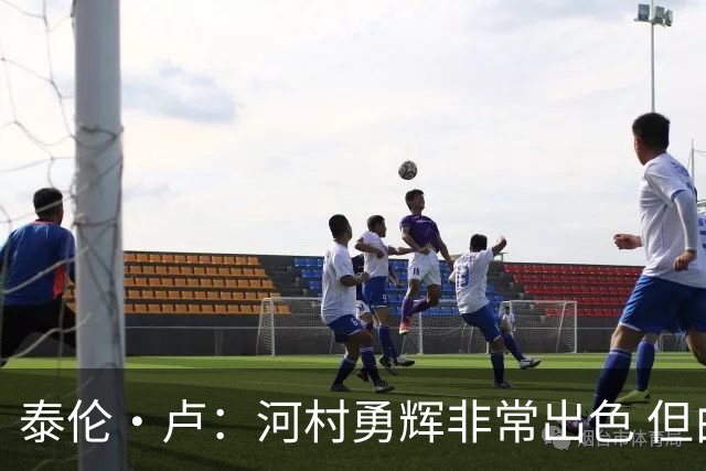 泰伦·卢：河村勇辉非常出色 但由于身高劣势没能得到公平的机会