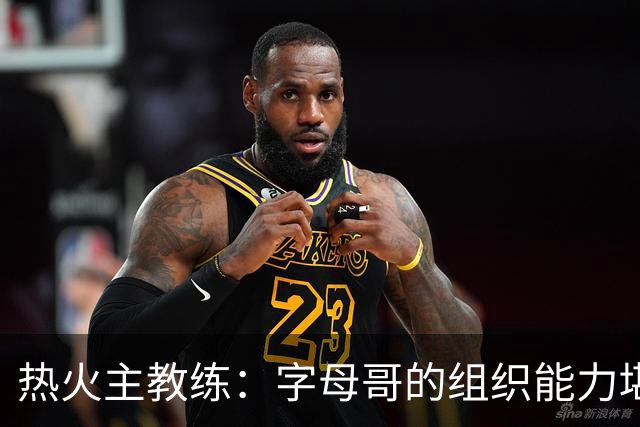热火主教练：字母哥的组织能力堪比魔术师，他完全符合我们的预期