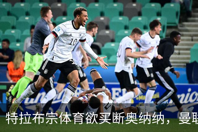 特拉布宗体育欲买断奥纳纳，曼联要价1000万！若不降价转会恐难成