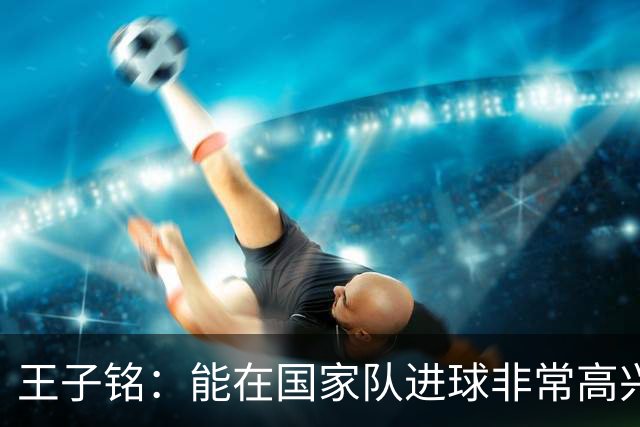 王子铭：能在国家队进球非常高兴，有助于我找回门前的得分感觉