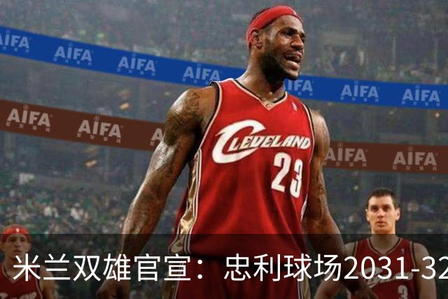 米兰双雄官宣：忠利球场2031-32赛季使用 年入2600万欧
