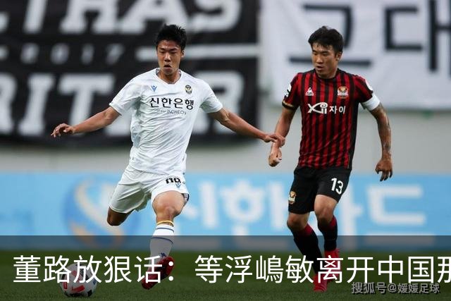 董路放狠话：等浮嶋敏离开中国那天，我必定开直播把内幕全说清！