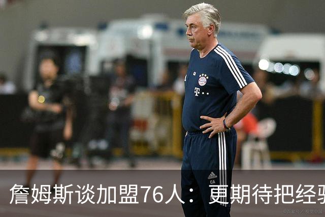 詹姆斯谈加盟76人：更期待把经验传给这支球队