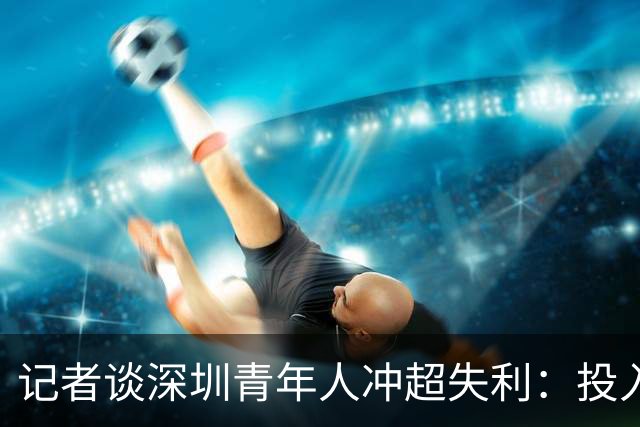 记者谈深圳青年人冲超失利：投入不小，加里塔解约进攻大打折扣