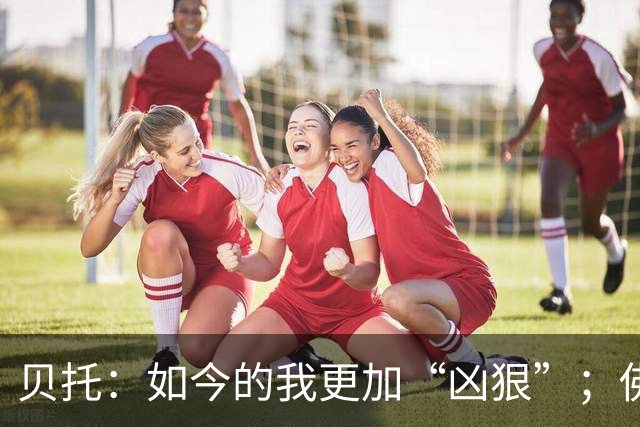 贝托：如今的我更加“凶狠”；佛罗伦萨必须重返顶级行列