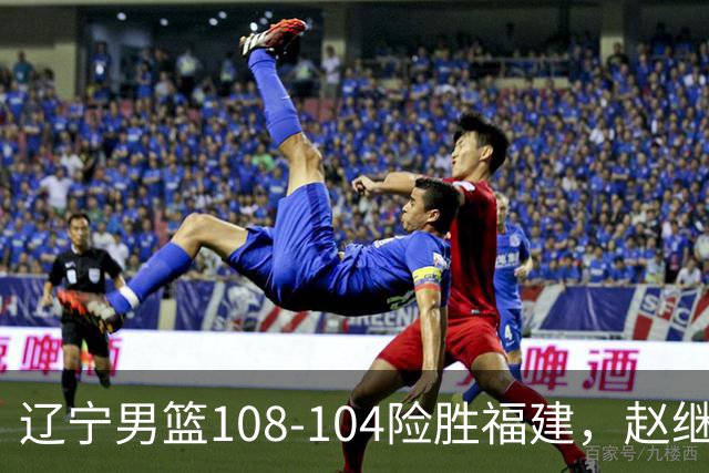 辽宁男篮108-104险胜福建，赵继伟缺席库珀砍下两双，克里斯首秀9+8，张陈治锋百分百命中率