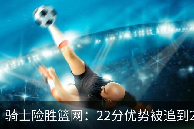 骑士险胜篮网：22分优势被追到2分，哈登8中1暴露争冠隐患