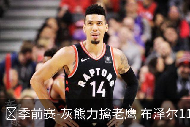 🏀季前赛-灰熊力擒老鹰 布泽尔11+5+4 基斯珀特19分 约翰逊7中1
