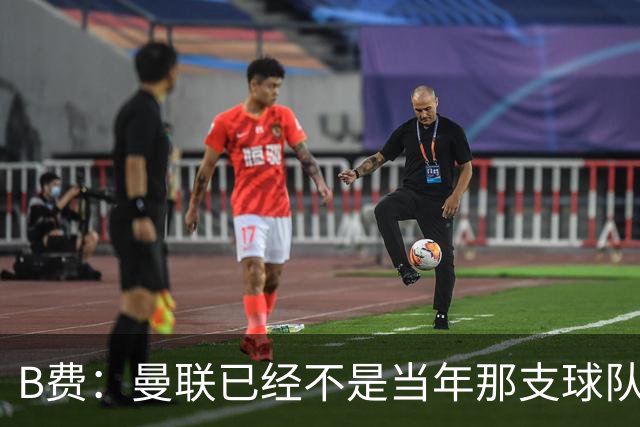 B费：曼联已经不是当年那支球队了，全队都该明白；想夺冠非常难