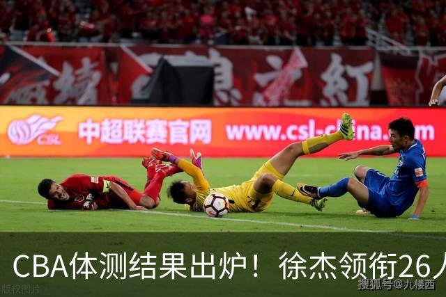 CBA体测结果出炉！徐杰领衔26人获得下赛季免测，王哲林、沈梓捷、张皓嘉、阿不都沙拉木等26人未通过体测