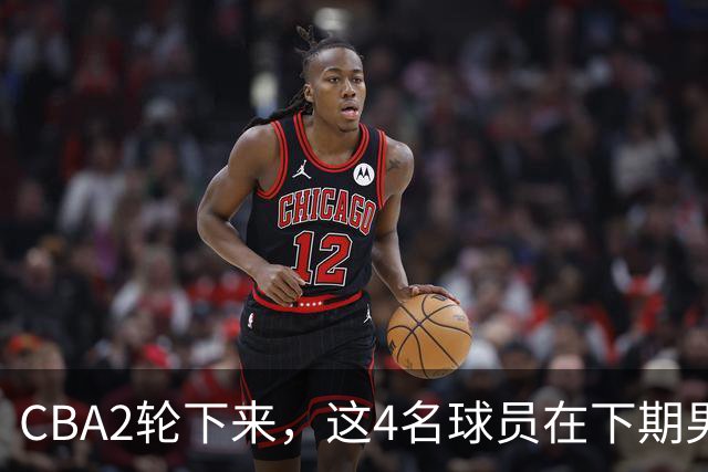 CBA2轮下来，这4名球员在下期男篮国家队或应有一席之地