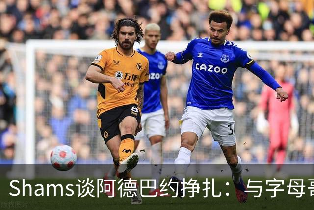 Shams谈阿德巴约挣扎：与字母哥磨合需要时间
